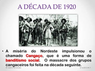 A DÉCADA DE 1920




• A miséria do Nordeste impulsionou o
  chamado Cangaço, que é uma forma de
  banditismo social. O massacre dos grupos
  cangaceiros foi feita na década seguinte.
  Valéria Fernandes                  2/16/2013   17
 