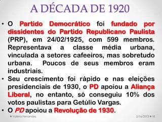 A DÉCADA DE 1920
• O Partido Democrático foi fundado por
  dissidentes do Partido Republicano Paulista
  (PRP), em 24/02/1925, com 599 membros.
  Representava a classe média urbana,
  vinculada a setores cafeeiros, mas sobretudo
  urbana.     Poucos de seus membros eram
  industriais.
• Seu crescimento foi rápido e nas eleições
  presidenciais de 1930, o PD apoiou a Aliança
  Liberal, no entanto, só conseguiu 10% dos
  votos paulistas para Getúlio Vargas.
• O PD apoiou a Revolução de 1930.
   Valéria Fernandes                    2/16/2013   18
 