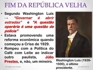 FIM DA REPÚBLICA VELHA
• Segundo Washington Luís
  →    “Governar é abrir
  estradas”   e "A questão
  operária é uma questão de
  polícia"
• Estava promovendo uma
  reforma econômica quando
  começou a Crise de 1929.
• Rompeu com a Política do
  Café com Leite ao indicar
  outro     paulista,    Júlio
  Prestes, e, não, um mineiro. Washington Luís (1926-
                                1930), o último
   Valéria Fernandes                            2/16/2013   19
                                presidente.
 