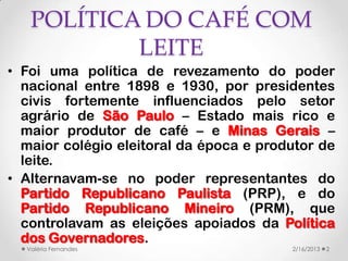 POLÍTICA DO CAFÉ COM
           LEITE
• Foi uma política de revezamento do poder
  nacional entre 1898 e 1930, por presidentes
  civis fortemente influenciados pelo setor
  agrário de São Paulo – Estado mais rico e
  maior produtor de café – e Minas Gerais –
  maior colégio eleitoral da época e produtor de
  leite.
• Alternavam-se no poder representantes do
  Partido Republicano Paulista (PRP), e do
  Partido Republicano Mineiro (PRM), que
  controlavam as eleições apoiados da Política
  dos Governadores.
  Valéria Fernandes                      2/16/2013   2
 