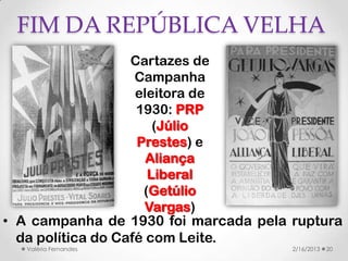 FIM DA REPÚBLICA VELHA
                   Cartazes de
                    Campanha
                    eleitora de
                    1930: PRP
                       (Júlio
                    Prestes) e
                      Aliança
                      Liberal
                     (Getúlio
                      Vargas)
• A campanha de 1930 foi marcada pela ruptura
  da política do Café com Leite.
   Valéria Fernandes                  2/16/2013   20
 