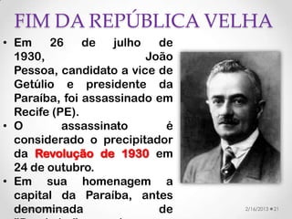 FIM DA REPÚBLICA VELHA
• Em           26    de    julho   de
  1930,                          João
  Pessoa, candidato a vice de
  Getúlio e presidente da
  Paraíba, foi assassinado em
  Recife (PE).
• O               assassinato       é
  considerado o precipitador
  da Revolução de 1930 em
  24 de outubro.
• Em sua homenagem a
  capital da Paraíba, antes
  denominada
   Valéria Fernandes               de   2/16/2013   21
 