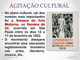 AGITAÇÃO CULTURAL
• No plano cultural, um dos
  eventos mais importantes
  foi a Semana de Arte
  Moderna, ou Semana de
  22, ocorrida em São
  Paulo entre os dias 13 a
  17 de fevereiro de 1922.
• O movimento desejava
  encontrar uma expressão
  legitimamente brasileira
  nas    artes,    literatura,
  música, etc.
   Valéria Fernandes             2/16/2013   22
 