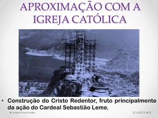 APROXIMAÇÃO COM A
          IGREJA CATÓLICA




• Construção do Cristo Redentor, fruto principalmente
  da ação do Cardeal Sebastião Leme.
   Valéria Fernandes                        2/16/2013   23
 