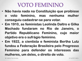VOTO FEMININO
• Não havia nada na Constituição que proibisse
  o voto feminino, mas nenhuma mulher
  conseguiu cadastrar-se para votar.
• Em 1910, as feministas Leolinda Daltro e Gilka
  Machado fundaram no Rio de Janeiro, o
  Partido Republicano Feminino, cujo maior
  objetivo era o sufrágio feminino.
• Em 1922, a cientista e feminista Bertha Lutz
  fundou a Federação Brasileira pelo Progresso
  Feminino para defender os interesses das
  mulheres, um deles, o direito de voto.
  Valéria Fernandes                      2/16/2013   24
 
