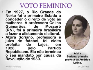 VOTO FEMININO
• Em 1927, o Rio Grande do
  Norte foi o primeiro Estado a
  conceder o direito de voto às
  mulheres. A professora Celina
  Guimarães,       de    Mossoró
  (RN), foi a primeira brasileira
  a fazer o alistamento eleitoral.
• Alzira Soriano, professora e
  juíza de futebol, foi eleita
  prefeita     de    Lajes,    em
  1928,         pelo      Partido
  Republicano. Ela não terminou             Alzira
  o seu mandato por causa da          Soriano, primeira
  Revolução de 1930.                 prefeita da América
                                            Latina.
  Valéria Fernandes                           2/16/2013   25
 