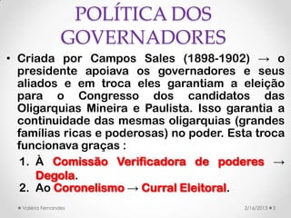 POLÍTICA DOS
                 GOVERNADORES
• Criada por Campos Sales (1898-1902) → o
  presidente apoiava os governadores e seus
  aliados e em troca eles garantiam a eleição
  para o Congresso dos candidatos das
  Oligarquias Mineira e Paulista. Isso garantia a
  continuidade das mesmas oligarquias (grandes
  famílias ricas e poderosas) no poder. Esta troca
  funcionava graças :
   1. À Comissão Verificadora de poderes →
      Degola.
   2. Ao Coronelismo → Curral Eleitoral.
  Valéria Fernandes                       2/16/2013   3
 
