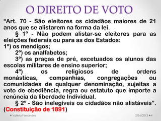 O DIREITO DE VOTO
“Art. 70 - São eleitores os cidadãos maiores de 21
anos que se alistarem na forma da lei.
     § 1º - Não podem alistar-se eleitores para as
eleições federais ou para as dos Estados:
1º) os mendigos;
     2º) os analfabetos;
     3º) as praças de pré, excetuados os alunos das
escolas militares de ensino superior;
     4º)      os        religiosos     de        ordens
monásticas,       companhias,      congregações      ou
comunidades de qualquer denominação, sujeitas a
voto de obediência, regra ou estatuto que importe a
renúncia da liberdade Individual.
     § 2º - São inelegíveis os cidadãos não alistáveis”.
(Constituição de 1891)
   Valéria Fernandes                            2/16/2013   4
 
