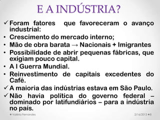 E A INDÚSTRIA?
 Foram fatores que favoreceram o avanço
  industrial:
• Crescimento do mercado interno;
• Mão de obra barata → Nacionais + Imigrantes
• Possibilidade de abrir pequenas fábricas, que
  exigiam pouco capital.
• A I Guerra Mundial.
• Reinvestimento de capitais excedentes do
  Café.
 A maioria das indústrias estava em São Paulo.
 Não havia política do governo federal –
  dominado por latifundiários – para a indústria
  no país.
  Valéria Fernandes                      2/16/2013   8
 