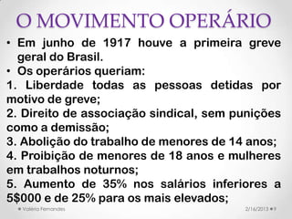 O MOVIMENTO OPERÁRIO
• Em junho de 1917 houve a primeira greve
  geral do Brasil.
• Os operários queriam:
1. Liberdade todas as pessoas detidas por
motivo de greve;
2. Direito de associação sindical, sem punições
como a demissão;
3. Abolição do trabalho de menores de 14 anos;
4. Proibição de menores de 18 anos e mulheres
em trabalhos noturnos;
5. Aumento de 35% nos salários inferiores a
5$000 e de 25% para os mais elevados;
  Valéria Fernandes                     2/16/2013   9
 