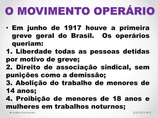 O MOVIMENTO OPERÁRIO
• Em junho de 1917 houve a primeira
greve geral do Brasil. Os operários
queriam:
1. Liberdade todas as pessoas detidas
por motivo de greve;
2. Direito de associação sindical, sem
punições como a demissão;
3. Abolição do trabalho de menores de
14 anos;
4. Proibição de menores de 18 anos e
mulheres em trabalhos noturnos;
3/29/2015Valéria Fernandes 10
 