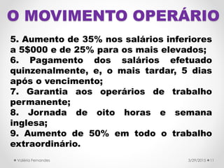 O MOVIMENTO OPERÁRIO
5. Aumento de 35% nos salários inferiores
a 5$000 e de 25% para os mais elevados;
6. Pagamento dos salários efetuado
quinzenalmente, e, o mais tardar, 5 dias
após o vencimento;
7. Garantia aos operários de trabalho
permanente;
8. Jornada de oito horas e semana
inglesa;
9. Aumento de 50% em todo o trabalho
extraordinário.
3/29/2015Valéria Fernandes 11
 