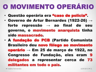 O MOVIMENTO OPERÁRIO
• Questão operária era “caso de polícia”.
• Governo de Artur Bernardes (1922-26) →
forte repressão → ao final de seu
governo, o movimento anarquista tinha
sido massacrado.
• A fundação do PCB (Partido Comunista
Brasileiro deu novo fôlego ao movimento
operário → Em 25 de março de 1922, no
Congresso de Fundação, eles eram 9
delegados a representar cerca de 73
militantes em todo o país.
3/29/2015Valéria Fernandes 12
 