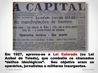 3/29/2015Valéria Fernandes 13
Em 1927, aprovou-se a Lei Celerada (ou Lei
Aníbal de Toledo), que combatia os chamados
“delitos ideológicos”. Seu objetivo eram os
operários, jornalistas e militares insurgentes.
 