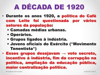 A DÉCADA DE 1920
• Durante os anos 1920, a política do Café
com Leite foi questionada por vários
setores da população:
 Camadas médias urbanas.
 Operários.
 Grupos ligados à indústria.
 Jovens oficiais do Exército (*Movimento
Tenentista*)
• Esses grupos desejavam → voto secreto,
incentivo à indústria, fim da corrupção na
política, ampliação da educação pública,
maior centralização política.
3/29/2015Valéria Fernandes 14
 