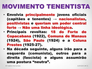 MOVIMENTO TENENTISTA
• Envolvia principalmente jovens oficiais
(capitães e tenentes) → nacionalistas,
positivistas e queriam um poder central
forte → Não uma linha ideológica.
• Principais revoltas: 18 do Forte de
Copacabana (1922), Comuna de Manaus
(1924), São Paulo (1924) e a Coluna
Prestes (1925-27).
• Na década seguinte, alguns irão para a
esquerda (comunista), outros para a
direita (fascista) e alguns assumirão
uma postura “neutra”.
3/29/2015Valéria Fernandes 15
 