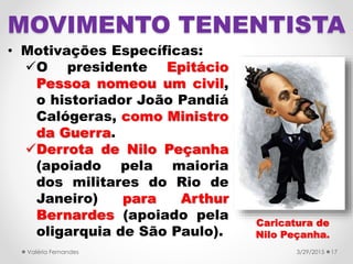 • Motivações Específicas:
O presidente Epitácio
Pessoa nomeou um civil,
o historiador João Pandiá
Calógeras, como Ministro
da Guerra.
Derrota de Nilo Peçanha
(apoiado pela maioria
dos militares do Rio de
Janeiro) para Arthur
Bernardes (apoiado pela
oligarquia de São Paulo).
3/29/2015Valéria Fernandes 17
MOVIMENTO TENENTISTA
Caricatura de
Nilo Peçanha.
 