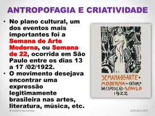 • No plano cultural, um
dos eventos mais
importantes foi a
Semana de Arte
Moderna, ou Semana
de 22, ocorrida em São
Paulo entre os dias 13
a 17 /02/1922.
• O movimento desejava
encontrar uma
expressão
legitimamente
brasileira nas artes,
literatura, música, etc.
3/29/2015Valéria Fernandes 27
ANTROPOFAGIA E CRIATIVIDADE
 