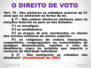 O DIREITO DE VOTO
“Art. 70 - São eleitores os cidadãos maiores de 21
anos que se alistarem na forma da lei.
§ 1º - Não podem alistar-se eleitores para as
eleições federais ou para as dos Estados:
1º) os mendigos;
2º) os analfabetos;
3º) as praças de pré, excetuados os alunos
das escolas militares de ensino superior;
4º) os religiosos de ordens monásticas,
companhias, congregações ou comunidades de
qualquer denominação, sujeitas a voto de
obediência, regra ou estatuto que importe a
renúncia da liberdade Individual.
§ 2º - São inelegíveis os cidadãos não
alistáveis”. (Constituição de 1891)
3/29/2015Valéria Fernandes 3
 