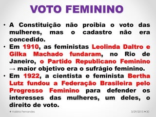 VOTO FEMININO
• A Constituição não proibia o voto das
mulheres, mas o cadastro não era
concedido.
• Em 1910, as feministas Leolinda Daltro e
Gilka Machado fundaram, no Rio de
Janeiro, o Partido Republicano Feminino
→ maior objetivo era o sufrágio feminino.
• Em 1922, a cientista e feminista Bertha
Lutz fundou a Federação Brasileira pelo
Progresso Feminino para defender os
interesses das mulheres, um deles, o
direito de voto.
3/29/2015Valéria Fernandes 30
 