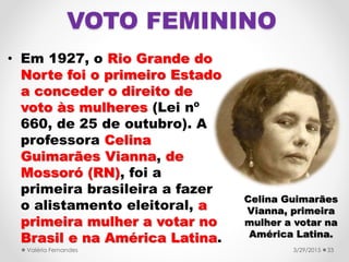 VOTO FEMININO
• Em 1927, o Rio Grande do
Norte foi o primeiro Estado
a conceder o direito de
voto às mulheres (Lei nº
660, de 25 de outubro). A
professora Celina
Guimarães Vianna, de
Mossoró (RN), foi a
primeira brasileira a fazer
o alistamento eleitoral, a
primeira mulher a votar no
Brasil e na América Latina.
3/29/2015Valéria Fernandes 33
Celina Guimarães
Vianna, primeira
mulher a votar na
América Latina.
 