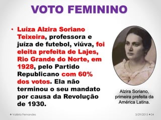 VOTO FEMININO
• Luíza Alzira Soriano
Teixeira, professora e
juíza de futebol, viúva, foi
eleita prefeita de Lajes,
Rio Grande do Norte, em
1928, pelo Partido
Republicano com 60%
dos votos. Ela não
terminou o seu mandato
por causa da Revolução
de 1930.
3/29/2015Valéria Fernandes 34
Alzira Soriano,
primeira prefeita da
América Latina.
 
