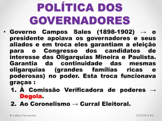 POLÍTICA DOS
GOVERNADORES
• Governo Campos Sales (1898-1902) → o
presidente apoiava os governadores e seus
aliados e em troca eles garantiam a eleição
para o Congresso dos candidatos de
interesse das Oligarquias Mineira e Paulista.
Garantia da continuidade das mesmas
oligarquias (grandes famílias ricas e
poderosas) no poder. Esta troca funcionava
graças :
1. À Comissão Verificadora de poderes →
Degola.
2. Ao Coronelismo → Curral Eleitoral.
3/29/2015Valéria Fernandes 4
 
