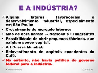 E A INDÚSTRIA?
 Alguns fatores favoreceram o
desenvolvimento industrial, especialmente
em São Paulo:
• Crescimento do mercado interno;
• Mão de obra barata → Nacionais + Imigrantes
• Possibilidade de abrir pequenas fábricas, que
exigiam pouco capital.
• A I Guerra Mundial.
• Reinvestimento de capitais excedentes do
Café.
 No entanto, não havia política do governo
federal para a indústria.
3/29/2015Valéria Fernandes 8
 