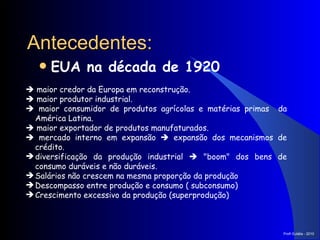EUA na década de 1920   Antecedentes:    maior credor da Europa em reconstrução.    maior produtor industrial.    maior consumidor de produtos agrícolas e matérias primas  da América Latina.    maior exportador de produtos manufaturados.    mercado interno em expansão    expansão dos mecanismos de crédito. diversificação da produção industrial    "boom" dos bens de consumo duráveis e não duráveis. Salários não crescem na mesma proporção da produção Descompasso entre produção e consumo ( subconsumo) Crescimento excessivo da produção (superprodução) Prof a  Eulália - 2010 