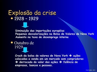 Explosão da crise 1928 – 1929 Diminuição das importações européias  Pequenas desvalorizações na Bolsa de Valores de Nova York Aumento na taxa de desemprego interna Outubro de 1929 Crack da bolsa de valores de Nova York    ações colocadas a venda em um mercado sem compradores    derrocada do valor das ações    falência de empresas, bancos e pessoas. Prof a  Eulália - 2010 