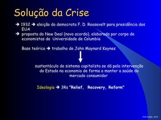 Solução da Crise    1932    eleição do democrata F. D. Roosevelt para presidência dos EUA proposta do New Deal (novo acordo), elaborada por corpo de economistas da  Universidade de Columbia Base teórica     trabalho de John Maynard Keynes sustentáculo do sistema capitalista se dá pela intervenção do Estado na economia de forma a manter a saúde do mercado consumidor  Ideologia     3Rs  "Relief,  Recovery, Reform"   Prof a  Eulália - 2010 