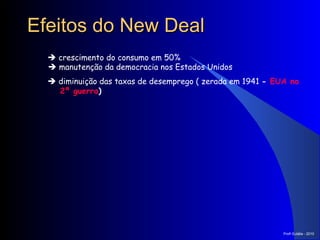 Efeitos do New Deal    crescimento do consumo em 50%     manutenção da democracia nos Estados Unidos    diminuição das taxas de desemprego ( zerada em 1941  -  EUA na 2ª guerra )   Prof a  Eulália - 2010 