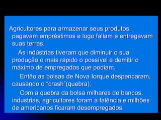 Agricultores para armazenar seus produtos,
pagavam empréstimos e logo faliam e entregavam
suas terras.
As indústrias tiveram que diminuir o sua
produção o mais rápido o possível e demitir o
máximo de empregados que podiam.
Então as bolsas de Nova Iorque despencaram,
causando o “crash”(quebra).
Com a quebra da bolsa milhares de bancos,
industrias, agricultores foram a falência e milhões
de americanos ficaram desempregados.
 