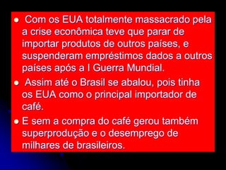  Com os EUA totalmente massacrado pela
a crise econômica teve que parar de
importar produtos de outros países, e
suspenderam empréstimos dados a outros
países após a I Guerra Mundial.
 Assim até o Brasil se abalou, pois tinha
os EUA como o principal importador de
café.
 E sem a compra do café gerou também
superprodução e o desemprego de
milhares de brasileiros.
 