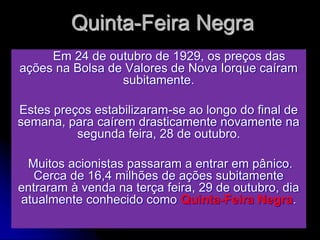 Quinta-Feira Negra
Em 24 de outubro de 1929, os preços das
ações na Bolsa de Valores de Nova Iorque caíram
subitamente.
Estes preços estabilizaram-se ao longo do final de
semana, para caírem drasticamente novamente na
segunda feira, 28 de outubro.
Muitos acionistas passaram a entrar em pânico.
Cerca de 16,4 milhões de ações subitamente
entraram à venda na terça feira, 29 de outubro, dia
atualmente conhecido como Quinta-Feira Negra.
 