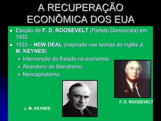 A RECUPERAÇÃO
ECONÔMICA DOS EUA
 Eleição de F. D. ROOSEVELT (Partido Democrata) em
1932.
 1933 – NEW DEAL (inspirado nas teorias do inglês J.
M. KEYNES).
 Intervenção do Estado na economia.
 Abandono do liberalismo.
 Neocapitalismo.
F. D. ROOSEVELT
J. M. KEYNES
 