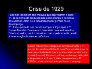 Crise de 1929
Podemos identificar dois motivos que acarretaram a crise:
1º. O aumento da produção não acompanhou o aumento
dos salários. Além de a mecanização ter gerado muito
desemprego.
2º. A recuperação dos países europeus, logo após a 1ª
Guerra Mundial. Esses eram potenciais compradores dos
Estados Unidos, porém reduziram isso drasticamente devido
à recuperação de suas econômicas.
A crise naturalmente chegou ao mercado de ações. Os
preços dos papéis na Bolsa de Nova York, um dos maiores
centros capitalistas da época, despencaram, ocasionando
o crack (quebra). Com isso, milhares de bancos, indústrias
e empresas rurais foram à falência e pelo menos 12
milhões de norte-americanos perderam o emprego.
 