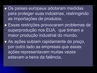  Os países europeus adotaram medidas
para proteger suas indústrias, restringindo
as importações de produtos.
 Essas restrições provocaram problemas de
superprodução nos EUA, que tinham a
maior produção industrial do mundo.
 As ações subiam rapidamente de preço,
por outro lado as empresas que essas
ações representavam muitas vezes
estavam a beira da falência.
 