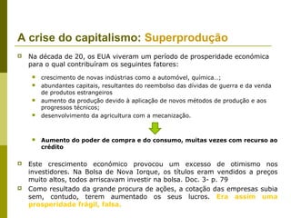 A crise do capitalismo: Superprodução
   Na década de 20, os EUA viveram um período de prosperidade económica
    para o qual contribuíram os seguintes fatores:
        crescimento de novas indústrias como a automóvel, química…;
        abundantes capitais, resultantes do reembolso das dívidas de guerra e da venda
         de produtos estrangeiros
        aumento da produção devido à aplicação de novos métodos de produção e aos
         progressos técnicos;
        desenvolvimento da agricultura com a mecanização.



        Aumento do poder de compra e do consumo, muitas vezes com recurso ao
         crédito

   Este crescimento económico provocou um excesso de otimismo nos
    investidores. Na Bolsa de Nova Iorque, os títulos eram vendidos a preços
    muito altos, todos arriscavam investir na bolsa. Doc. 3- p. 79
   Como resultado da grande procura de ações, a cotação das empresas subia
    sem, contudo, terem aumentado os seus lucros. Era assim uma
    prosperidade frágil, falsa.
 