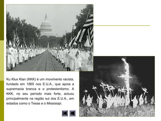 Ku Klux Klan (KKK) é um movimento racista,
fundado em 1865 nos E.U.A., que apoia a
supremacia branca e o protestantismo. A
KKK, no seu período mais forte, actuou
principalmente na região sul dos E.U.A., em
estados como o Texas e o Mississipi.
 