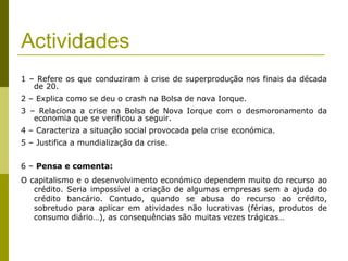 Actividades
1 – Refere os que conduziram à crise de superprodução nos finais da década
   de 20.
2 – Explica como se deu o crash na Bolsa de nova Iorque.
3 – Relaciona a crise na Bolsa de Nova Iorque com o desmoronamento da
   economia que se verificou a seguir.
4 – Caracteriza a situação social provocada pela crise económica.
5 – Justifica a mundialização da crise.


6 – Pensa e comenta:
O capitalismo e o desenvolvimento económico dependem muito do recurso ao
   crédito. Seria impossível a criação de algumas empresas sem a ajuda do
   crédito bancário. Contudo, quando se abusa do recurso ao crédito,
   sobretudo para aplicar em atividades não lucrativas (férias, produtos de
   consumo diário…), as consequências são muitas vezes trágicas…
 