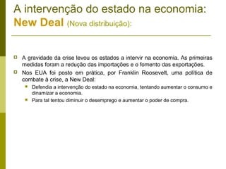 A intervenção do estado na economia:
New Deal (Nova distribuição):

   A gravidade da crise levou os estados a intervir na economia. As primeiras
    medidas foram a redução das importações e o fomento das exportações.
   Nos EUA foi posto em prática, por Franklin Roosevelt, uma política de
    combate à crise, a New Deal:
        Defendia a intervenção do estado na economia, tentando aumentar o consumo e
         dinamizar a economia.
        Para tal tentou diminuir o desemprego e aumentar o poder de compra.
 