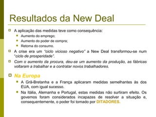 Resultados da New Deal
   A aplicação das medidas teve como consequência:
        Aumento do emprego;
        Aumento do poder de compra;
        Retoma do consumo.
   A crise era um “ciclo vicioso negativo” a New Deal transformou-se num
    “ciclo de prosperidade”.
   Com o aumento da procura, deu-se um aumento da produção, as fábricas
    voltaram a trabalhar e a contratar novos trabalhadores.

   Na Europa
        A Grã-Bretanha e a França aplicaram medidas semelhantes às dos
         EUA, com igual sucesso.
        Na Itália, Alemanha e Portugal, estas medidas não surtiram efeito. Os
         governos foram considerados incapazes de resolver a situação e,
         consequentemente, o poder foi tomado por DITADORES.
 