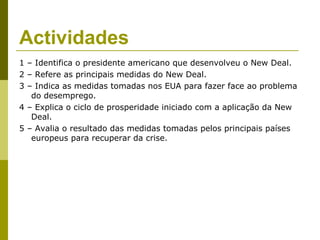 Actividades
1 – Identifica o presidente americano que desenvolveu o New Deal.
2 – Refere as principais medidas do New Deal.
3 – Indica as medidas tomadas nos EUA para fazer face ao problema
   do desemprego.
4 – Explica o ciclo de prosperidade iniciado com a aplicação da New
   Deal.
5 – Avalia o resultado das medidas tomadas pelos principais países
   europeus para recuperar da crise.
 