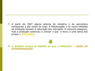    A partir de 1927 alguns setores da indústria e da agricultura
    começaram a dar sinais de crise. A Mecanização e os novos métodos
    de produção levaram à saturação dos mercados. O consumo estagnou,
    mas a produção continuou a crescer o que e levou a uma baixa dos
    preços = DEFLAÇÃO.




   A OFERTA tornou-se MAIOR do que a PROCURA = CRISE DE
    SUPERPRODUÇÃO
 