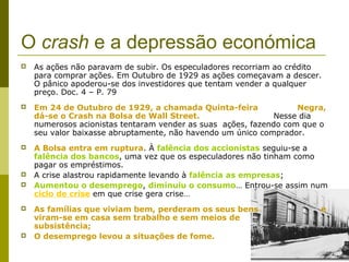 O crash e a depressão económica
   As ações não paravam de subir. Os especuladores recorriam ao crédito
    para comprar ações. Em Outubro de 1929 as ações começavam a descer.
    O pânico apoderou-se dos investidores que tentam vender a qualquer
    preço. Doc. 4 – P. 79
   Em 24 de Outubro de 1929, a chamada Quinta-feira               Negra,
    dá-se o Crash na Bolsa de Wall Street.                    Nesse dia
    numerosos acionistas tentaram vender as suas ações, fazendo com que o
    seu valor baixasse abruptamente, não havendo um único comprador.
   A Bolsa entra em ruptura. À falência dos accionistas seguiu-se a
    falência dos bancos, uma vez que os especuladores não tinham como
    pagar os empréstimos.
   A crise alastrou rapidamente levando à falência as empresas;
   Aumentou o desemprego, diminuiu o consumo… Entrou-se assim num
    ciclo de crise em que crise gera crise…
   As famílias que viviam bem, perderam os seus bens                  e
    viram-se em casa sem trabalho e sem meios de
    subsistência;
   O desemprego levou a situações de fome.
 