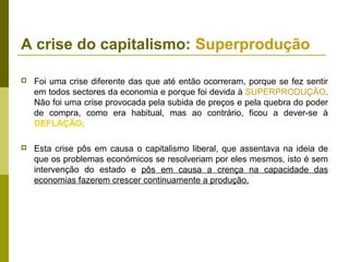 A crise do capitalismo: Superprodução

   Foi uma crise diferente das que até então ocorreram, porque se fez sentir
    em todos sectores da economia e porque foi devida à SUPERPRODUÇÃO.
    Não foi uma crise provocada pela subida de preços e pela quebra do poder
    de compra, como era habitual, mas ao contrário, ficou a dever-se à
    DEFLAÇÃO;

   Esta crise pôs em causa o capitalismo liberal, que assentava na ideia de
    que os problemas económicos se resolveriam por eles mesmos, isto é sem
    intervenção do estado e pôs em causa a crença na capacidade das
    economias fazerem crescer continuamente a produção.
 