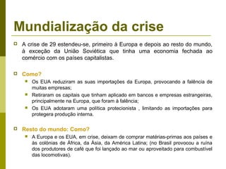 Mundialização da crise
   A crise de 29 estendeu-se, primeiro à Europa e depois ao resto do mundo,
    à exceção da União Soviética que tinha uma economia fechada ao
    comércio com os países capitalistas.

   Como?
        Os EUA reduziram as suas importações da Europa, provocando a falência de
         muitas empresas;
        Retiraram os capitais que tinham aplicado em bancos e empresas estrangeiras,
         principalmente na Europa, que foram à falência;
        Os EUA adotaram uma política protecionista , limitando as importações para
         protegera produção interna.

   Resto do mundo: Como?
        A Europa e os EUA, em crise, deixam de comprar matérias-primas aos países e
         às colónias de África, da Ásia, da América Latina; (no Brasil provocou a ruína
         dos produtores de café que foi lançado ao mar ou aproveitado para combustível
         das locomotivas).
 