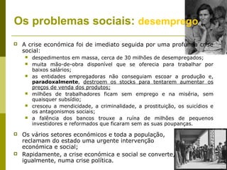 Os problemas sociais: desemprego
   A crise económica foi de imediato seguida por uma profunda crise
    social:
       despedimentos em massa, cerca de 30 milhões de desempregados;
       muita mão-de-obra disponível que se oferecia para trabalhar por
        baixos salários;
       as entidades empregadoras não conseguiam escoar a produção e,
        paradoxalmente, destroem os stocks para tentarem aumentar os
        preços de venda dos produtos;
       milhões de trabalhadores ficam sem emprego e na miséria, sem
        quaisquer subsídio;
       cresceu a mendicidade, a criminalidade, a prostituição, os suicídios e
        os antagonismos sociais;
       a falência dos bancos trouxe a ruína de milhões de pequenos
        investidores e reformados que ficaram sem as suas poupanças.

   Os vários setores económicos e toda a população,
    reclamam do estado uma urgente intervenção
    económica e social;
   Rapidamente, a crise económica e social se converte,
    igualmente, numa crise política.
 