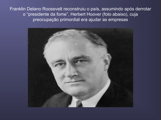 Franklin Delano Roosevelt reconstruiu o país, assumindo após derrotar
o “presidente da fome”, Herbert Hoover (foto abaixo), cuja
preocupação primordial era ajudar as empresas
 